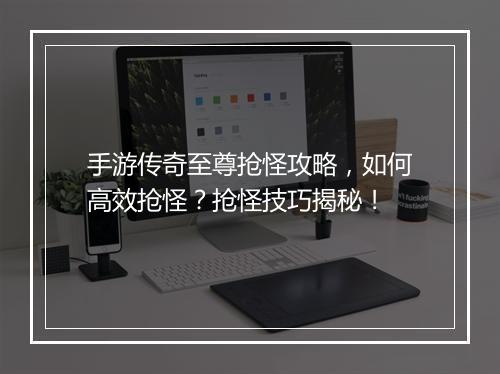 手游传奇至尊抢怪攻略，如何高效抢怪？抢怪技巧揭秘！