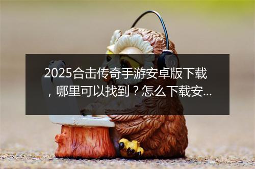 2025合击传奇手游安卓版下载，哪里可以找到？怎么下载安装？