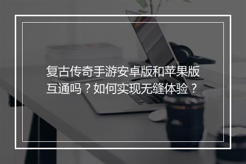 复古传奇手游安卓版和苹果版互通吗？如何实现无缝体验？
