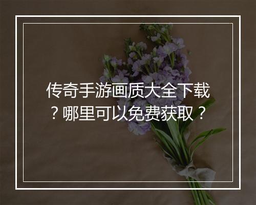 传奇手游画质大全下载？哪里可以免费获取？