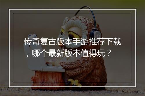 传奇复古版本手游推荐下载，哪个最新版本值得玩？
