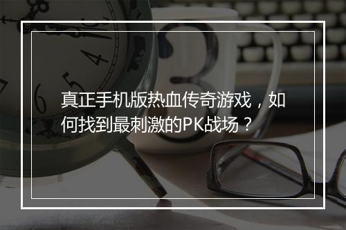 真正手机版热血传奇游戏，如何找到最刺激的PK战场？