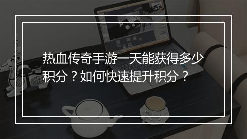 热血传奇手游一天能获得多少积分？如何快速提升积分？