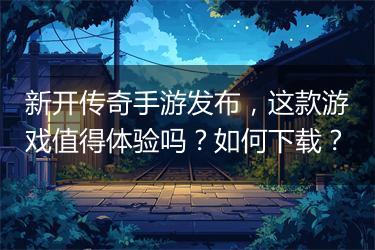 新开传奇手游发布，这款游戏值得体验吗？如何下载？