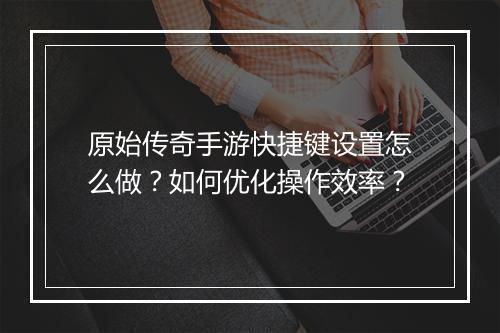 原始传奇手游快捷键设置怎么做？如何优化操作效率？