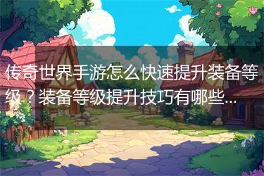 传奇世界手游怎么快速提升装备等级？装备等级提升技巧有哪些？