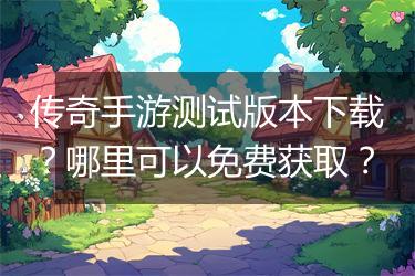 传奇手游测试版本下载？哪里可以免费获取？