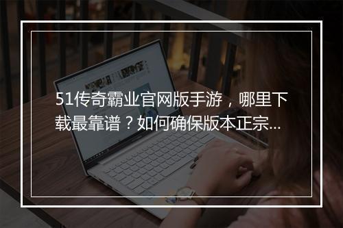51传奇霸业官网版手游，哪里下载最靠谱？如何确保版本正宗？