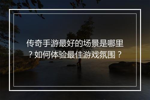 传奇手游最好的场景是哪里？如何体验最佳游戏氛围？
