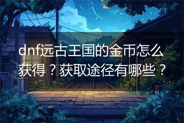 dnf远古王国的金币怎么获得？获取途径有哪些？