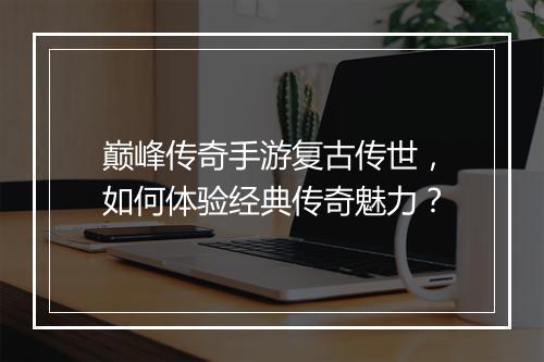 巅峰传奇手游复古传世，如何体验经典传奇魅力？