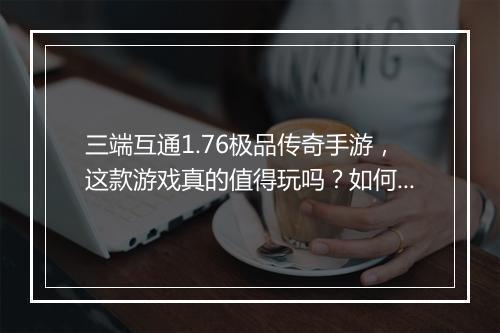 三端互通1.76极品传奇手游，这款游戏真的值得玩吗？如何体验？