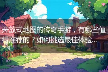 开放式地图的传奇手游，有哪些值得推荐的？如何挑选最佳体验？