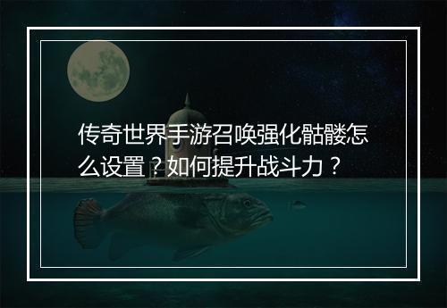 传奇世界手游召唤强化骷髅怎么设置？如何提升战斗力？