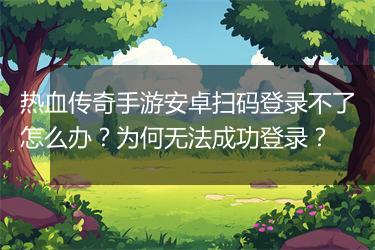 热血传奇手游安卓扫码登录不了怎么办？为何无法成功登录？