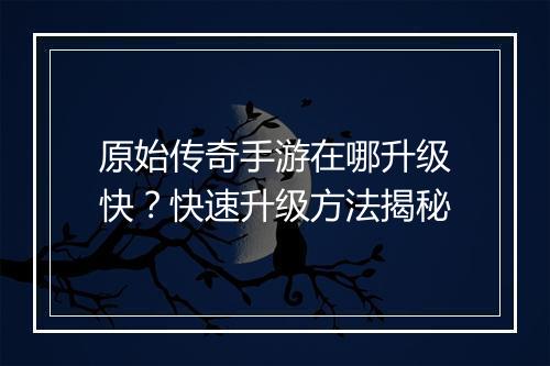 原始传奇手游在哪升级快？快速升级方法揭秘