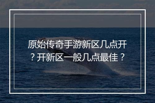 原始传奇手游新区几点开？开新区一般几点最佳？