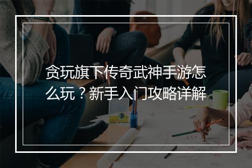 贪玩旗下传奇武神手游怎么玩？新手入门攻略详解