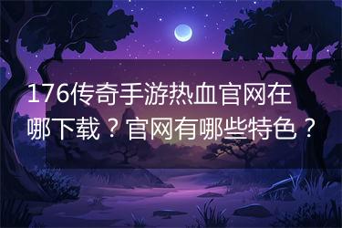 176传奇手游热血官网在哪下载？官网有哪些特色？