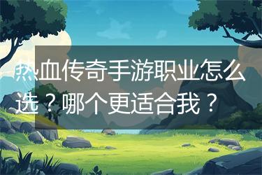 热血传奇手游职业怎么选？哪个更适合我？