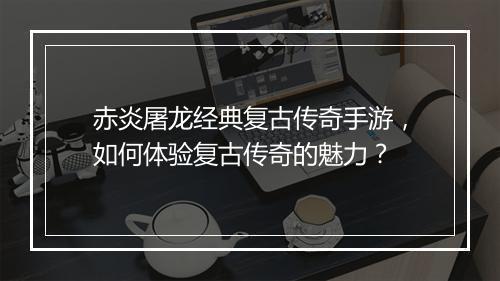 赤炎屠龙经典复古传奇手游，如何体验复古传奇的魅力？