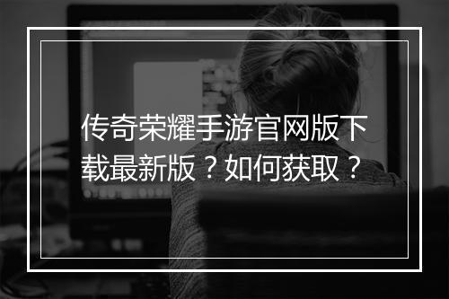 传奇荣耀手游官网版下载最新版？如何获取？