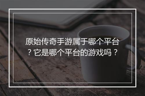 原始传奇手游属于哪个平台？它是哪个平台的游戏吗？