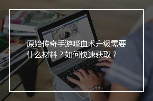 原始传奇手游嗜血术升级需要什么材料？如何快速获取？