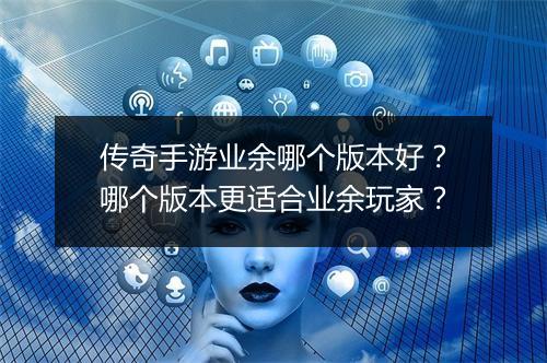 传奇手游业余哪个版本好？哪个版本更适合业余玩家？