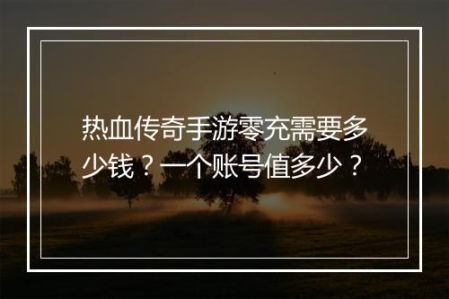 热血传奇手游零充需要多少钱？一个账号值多少？