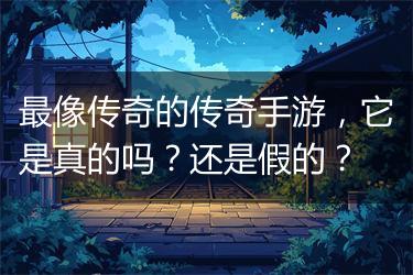 最像传奇的传奇手游，它是真的吗？还是假的？