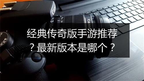经典传奇版手游推荐？最新版本是哪个？