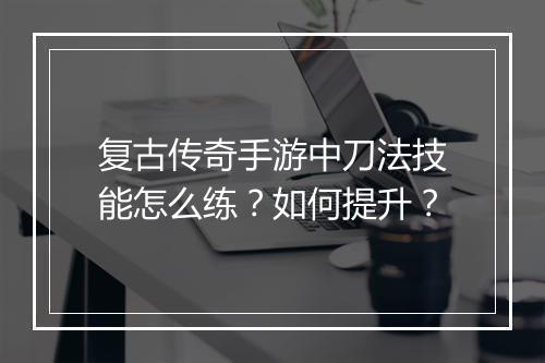 复古传奇手游中刀法技能怎么练？如何提升？