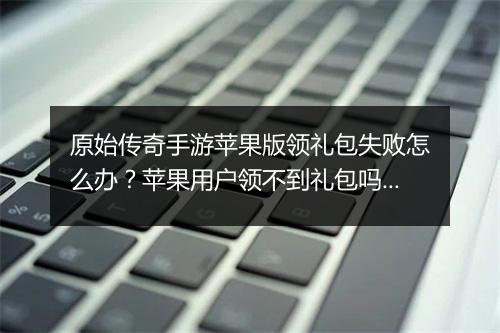原始传奇手游苹果版领礼包失败怎么办？苹果用户领不到礼包吗？