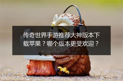 传奇世界手游推荐大神版本下载苹果？哪个版本更受欢迎？