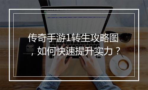 传奇手游1转生攻略图，如何快速提升实力？