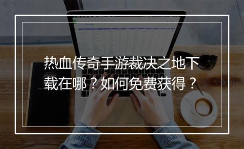 热血传奇手游裁决之地下载在哪？如何免费获得？