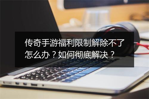 传奇手游福利限制解除不了怎么办？如何彻底解决？