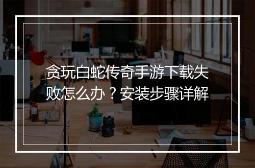 贪玩白蛇传奇手游下载失败怎么办？安装步骤详解