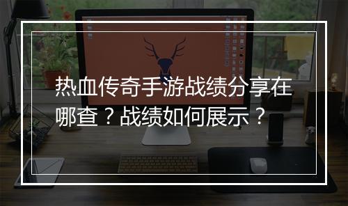 热血传奇手游战绩分享在哪查？战绩如何展示？