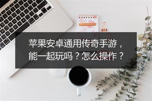 苹果安卓通用传奇手游，能一起玩吗？怎么操作？