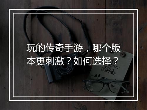 玩的传奇手游，哪个版本更刺激？如何选择？