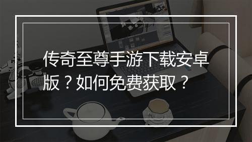 传奇至尊手游下载安卓版？如何免费获取？