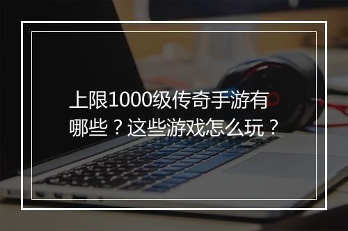 上限1000级传奇手游有哪些?这些游戏怎么玩?
