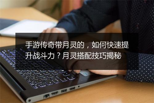 手游传奇带月灵的，如何快速提升战斗力？月灵搭配技巧揭秘