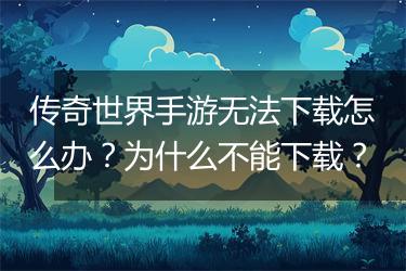 传奇世界手游无法下载怎么办？为什么不能下载？