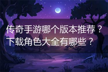 传奇手游哪个版本推荐？下载角色大全有哪些？