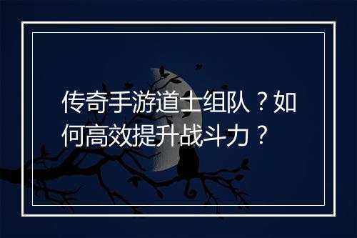 传奇手游道士组队？如何高效提升战斗力？
