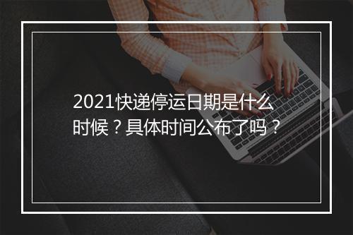 2021快递停运日期是什么时候？具体时间公布了吗？