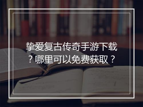 挚爱复古传奇手游下载？哪里可以免费获取？